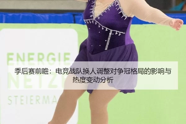 季后赛前瞻：电竞战队换人调整对争冠格局的影响与热度变动分析